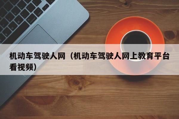 机动车驾驶人网（机动车驾驶人网上教育平台看视频）