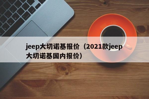 jeep大切诺基报价（2021款jeep大切诺基国内报价）