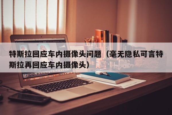 特斯拉回应车内摄像头问题（毫无隐私可言特斯拉再回应车内摄像头）