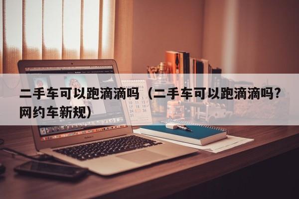 二手车可以跑滴滴吗（二手车可以跑滴滴吗?网约车新规）