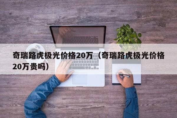 奇瑞路虎极光价格20万（奇瑞路虎极光价格20万贵吗）