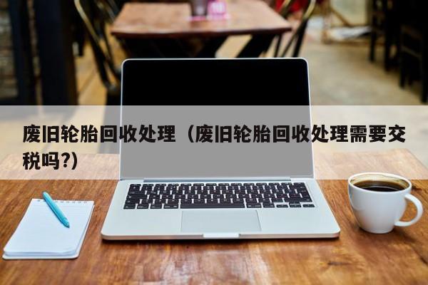 废旧轮胎回收处理（废旧轮胎回收处理需要交税吗?）