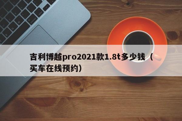 吉利博越pro2021款1.8t多少钱（买车在线预约）