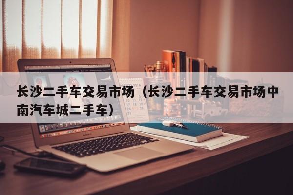 长沙二手车交易市场（长沙二手车交易市场中南汽车城二手车）