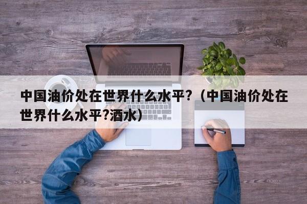 中国油价处在世界什么水平?（中国油价处在世界什么水平?酒水）