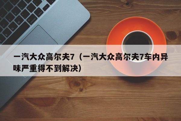 一汽大众高尔夫7（一汽大众高尔夫7车内异味严重得不到解决）