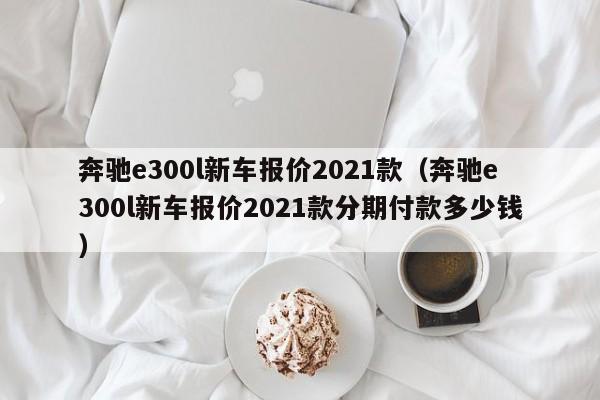 奔驰e300l新车报价2021款（奔驰e300l新车报价2021款分期付款多少钱）