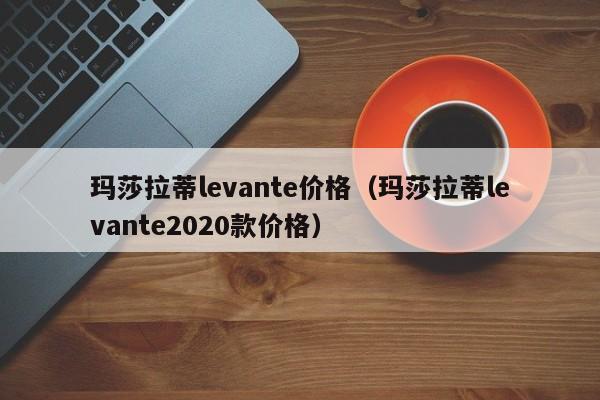 玛莎拉蒂levante价格（玛莎拉蒂levante2020款价格）