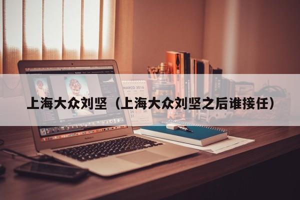 上海大众刘坚（上海大众刘坚之后谁接任）