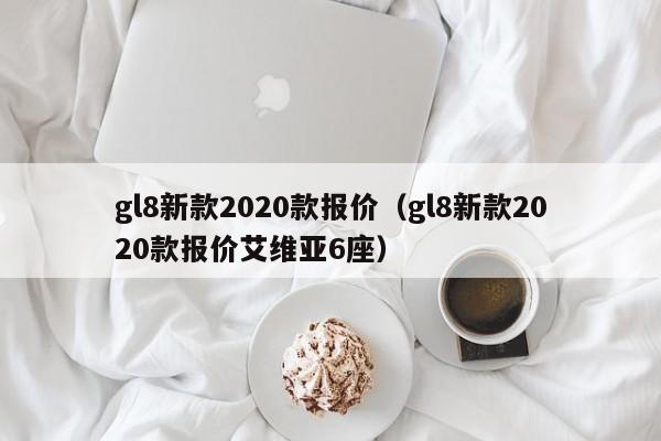 gl8新款2020款报价（gl8新款2020款报价艾维亚6座）