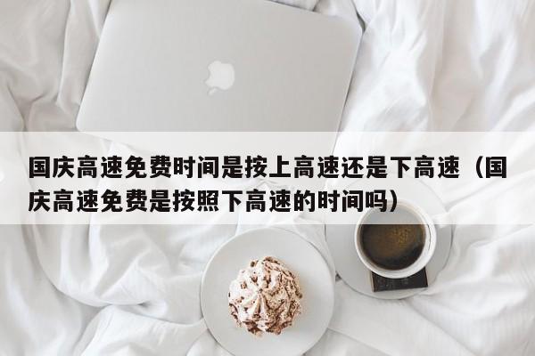国庆高速免费时间是按上高速还是下高速（国庆高速免费是按照下高速的时间吗）