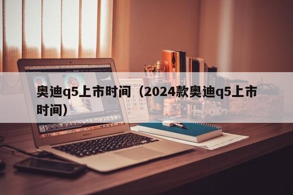 奥迪q5上市时间（2024款奥迪q5上市时间）