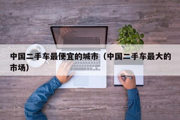 中国二手车最便宜的城市（中国二手车最大的市场）