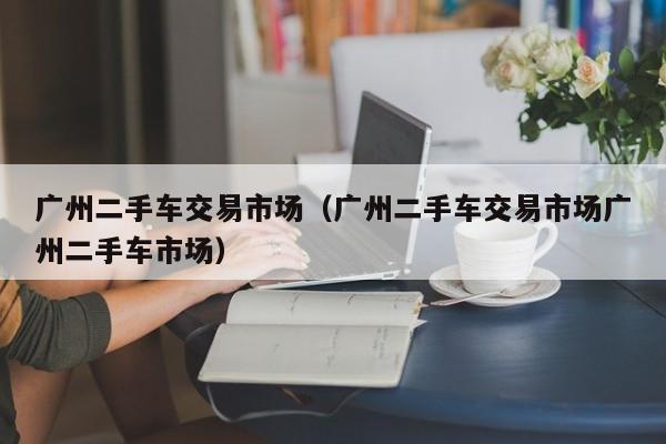 广州二手车交易市场（广州二手车交易市场广州二手车市场）