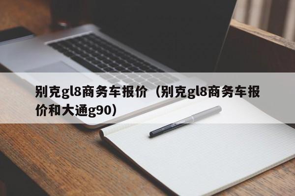 别克gl8商务车报价（别克gl8商务车报价和大通g90）