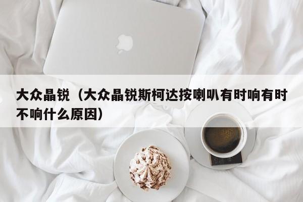 大众晶锐（大众晶锐斯柯达按喇叭有时响有时不响什么原因）
