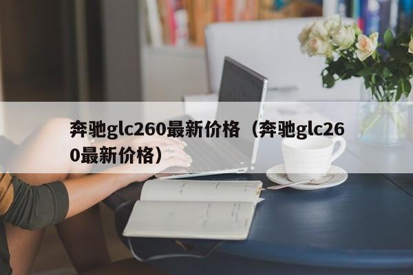 奔驰glc260最新价格（奔驰glc260最新价格）