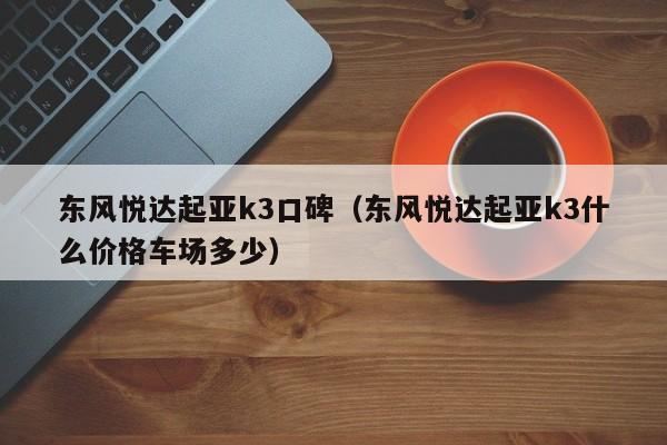 东风悦达起亚k3口碑（东风悦达起亚k3什么价格车场多少）