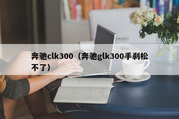 奔驰clk300（奔驰glk300手刹松不了）