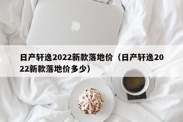 日产轩逸2022新款落地价（日产轩逸2022新款落地价多少）