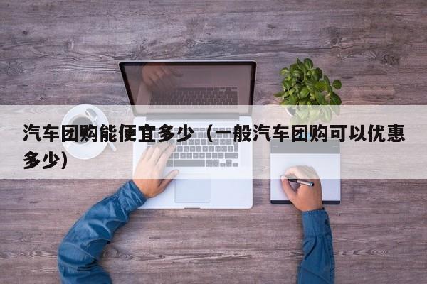 汽车团购能便宜多少（一般汽车团购可以优惠多少）