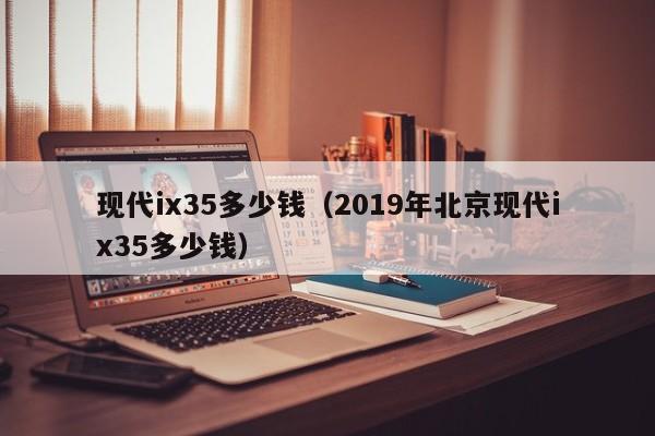 现代ix35多少钱（2019年北京现代ix35多少钱）