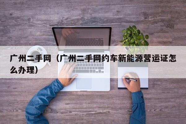 广州二手网（广州二手网约车新能源营运证怎么办理）