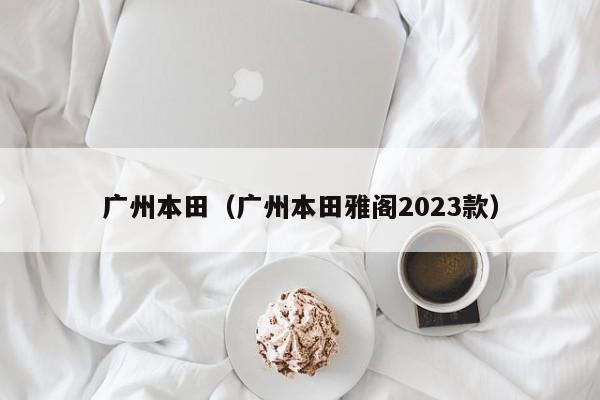 广州本田（广州本田雅阁2023款）