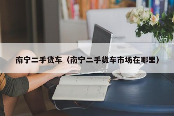 南宁二手货车（南宁二手货车市场在哪里）