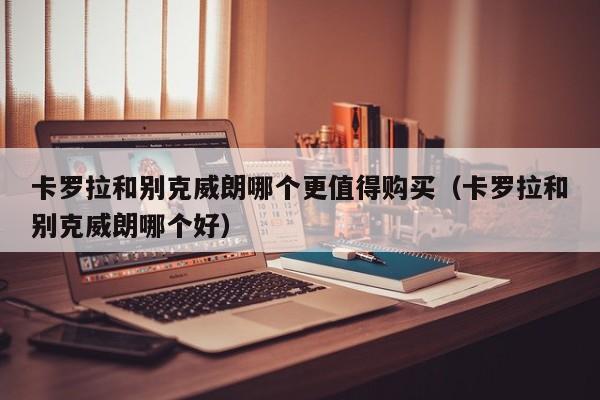 卡罗拉和别克威朗哪个更值得购买（卡罗拉和别克威朗哪个好）