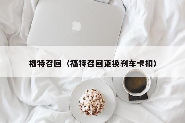 福特召回（福特召回更换刹车卡扣）