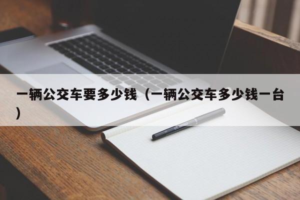 一辆公交车要多少钱（一辆公交车多少钱一台）