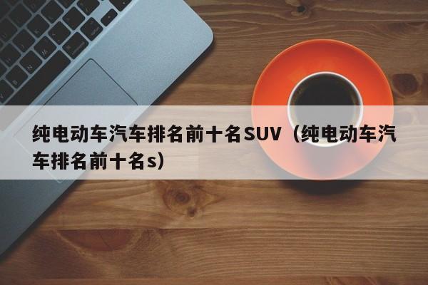 纯电动车汽车排名前十名SUV（纯电动车汽车排名前十名s）