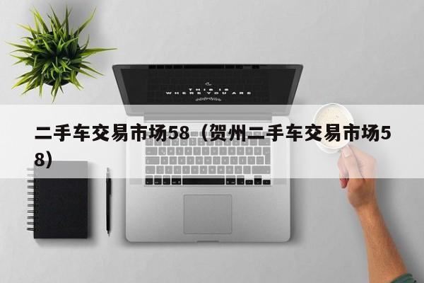二手车交易市场58（贺州二手车交易市场58）