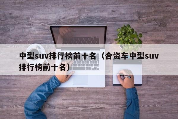 中型suv排行榜前十名（合资车中型suv排行榜前十名）