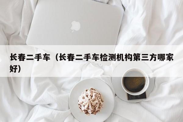 长春二手车（长春二手车检测机构第三方哪家好）
