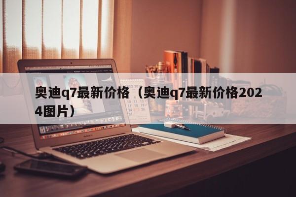 奥迪q7最新价格（奥迪q7最新价格2024图片）