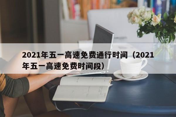 2021年五一高速免费通行时间（2021年五一高速免费时间段）