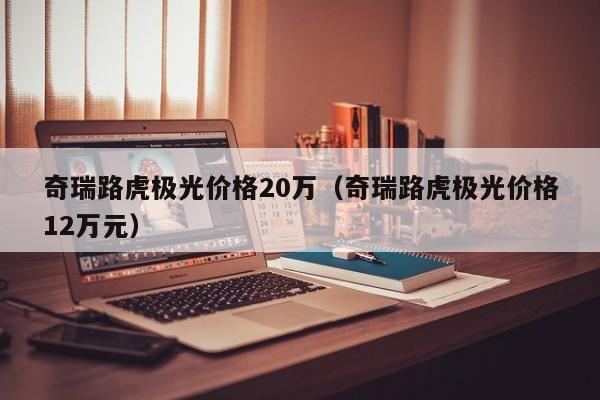 奇瑞路虎极光价格20万（奇瑞路虎极光价格12万元）
