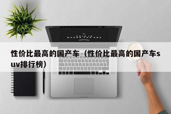 性价比最高的国产车（性价比最高的国产车suv排行榜）