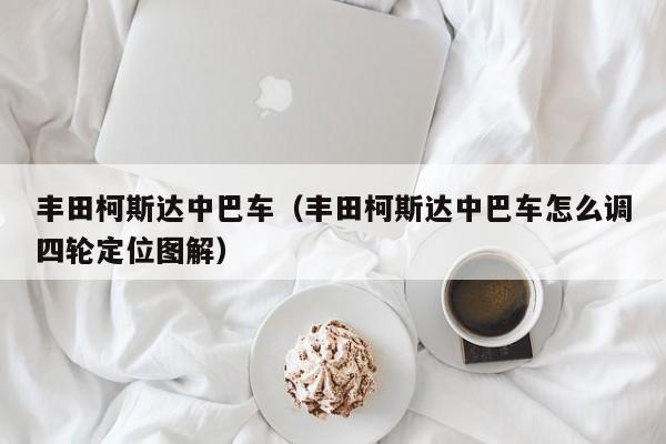 丰田柯斯达中巴车（丰田柯斯达中巴车怎么调四轮定位图解）