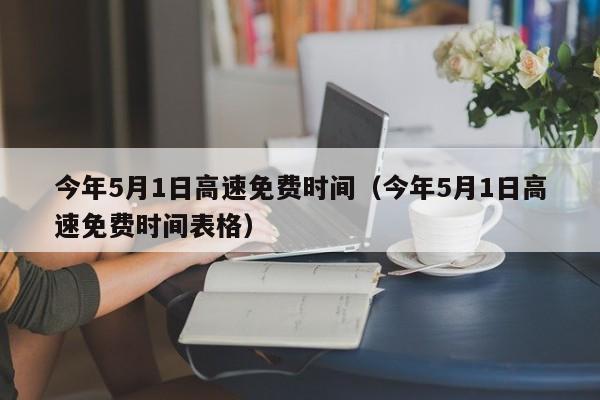 今年5月1日高速免费时间（今年5月1日高速免费时间表格）
