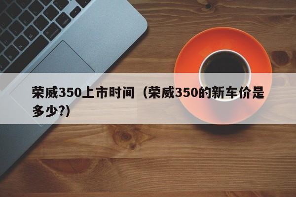 荣威350上市时间（荣威350的新车价是多少?）