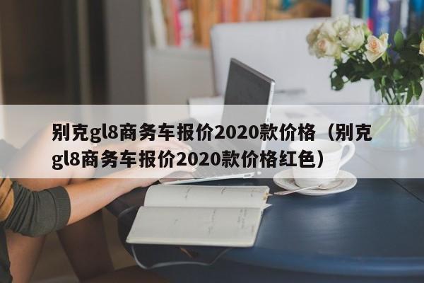 别克gl8商务车报价2020款价格（别克gl8商务车报价2020款价格红色）