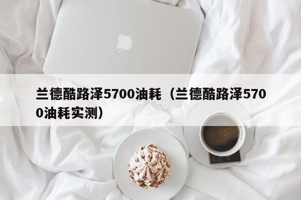 兰德酷路泽5700油耗（兰德酷路泽5700油耗实测）