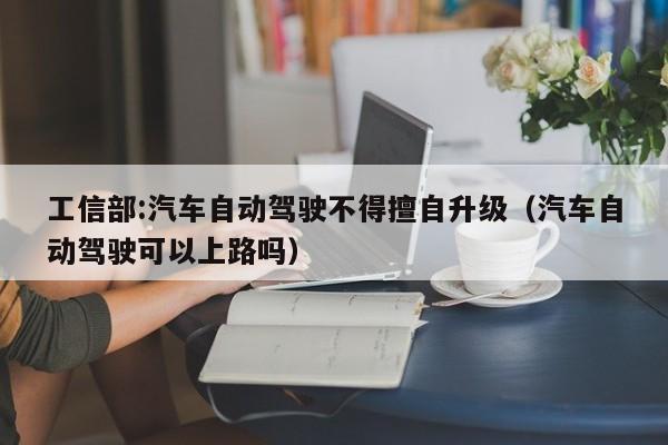 工信部:汽车自动驾驶不得擅自升级（汽车自动驾驶可以上路吗）