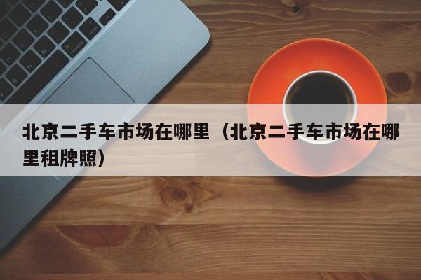 北京二手车市场在哪里（北京二手车市场在哪里租牌照）