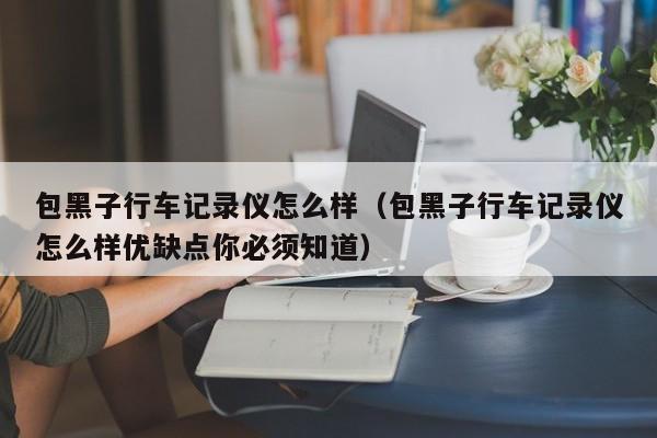 包黑子行车记录仪怎么样（包黑子行车记录仪怎么样优缺点你必须知道）