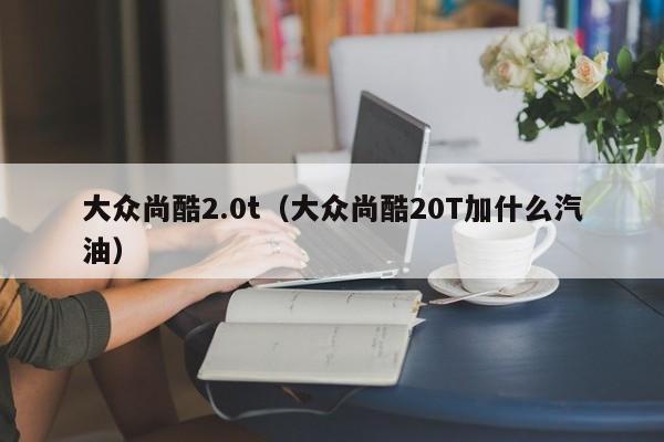 大众尚酷2.0t（大众尚酷20T加什么汽油）