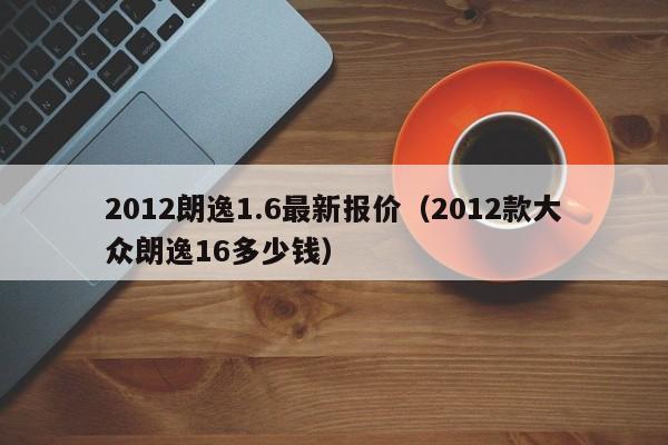 2012朗逸1.6最新报价（2012款大众朗逸16多少钱）